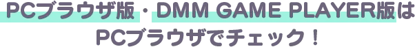 PCブラウザ版・DMM GAMES PLAYER版も好評配信中 PCブラウザで本サイトをチェック&登録してね